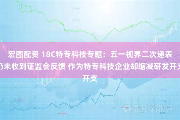 宏图配资 18C特专科技专题：五一视界二次递表仍未收到证监会反馈 作为特专科技企业却缩减研发开支