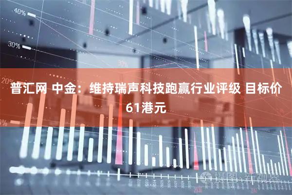普汇网 中金：维持瑞声科技跑赢行业评级 目标价61港元