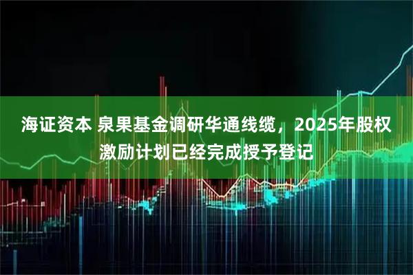 海证资本 泉果基金调研华通线缆，2025年股权激励计划已经完成授予登记