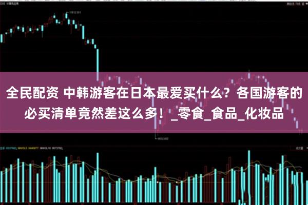 全民配资 中韩游客在日本最爱买什么？各国游客的必买清单竟然差这么多！_零食_食品_化妆品