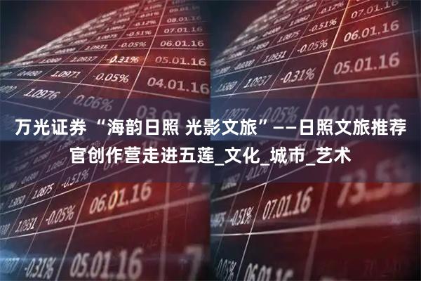 万光证券 “海韵日照 光影文旅”——日照文旅推荐官创作营走进五莲_文化_城市_艺术