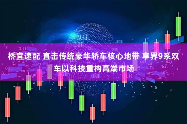 桥宜速配 直击传统豪华轿车核心地带 享界9系双车以科技重构高端市场