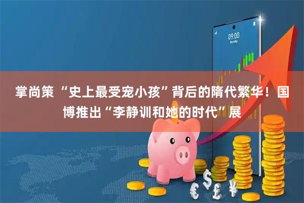掌尚策 “史上最受宠小孩”背后的隋代繁华！国博推出“李静训和她的时代”展