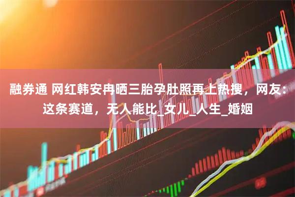融券通 网红韩安冉晒三胎孕肚照再上热搜，网友：这条赛道，无人能比_女儿_人生_婚姻