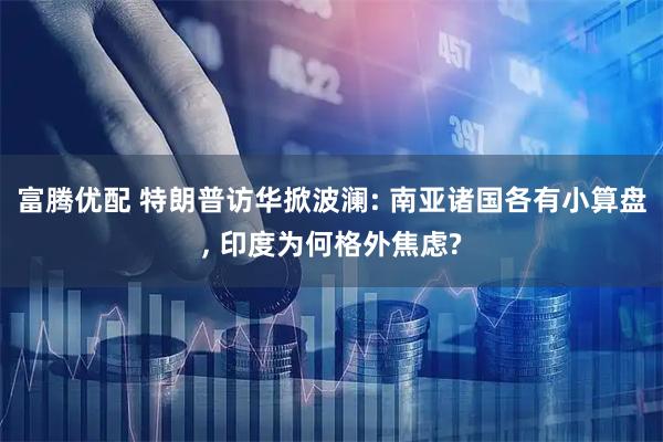 富腾优配 特朗普访华掀波澜: 南亚诸国各有小算盘, 印度为何格外焦虑?
