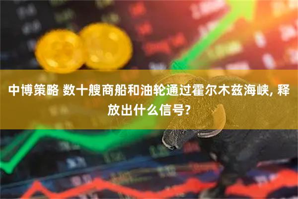 中博策略 数十艘商船和油轮通过霍尔木兹海峡, 释放出什么信号?