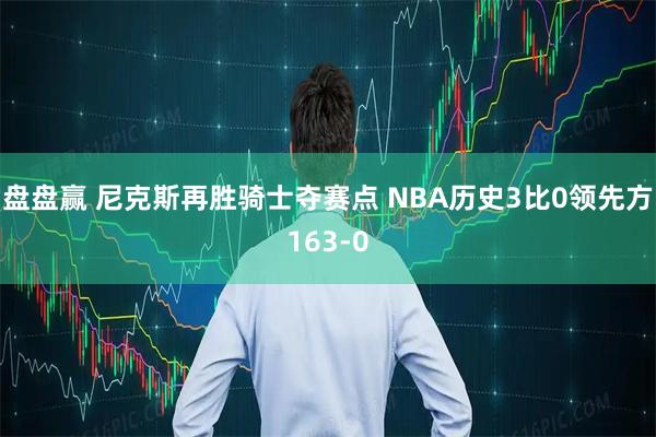 盘盘赢 尼克斯再胜骑士夺赛点 NBA历史3比0领先方163-0