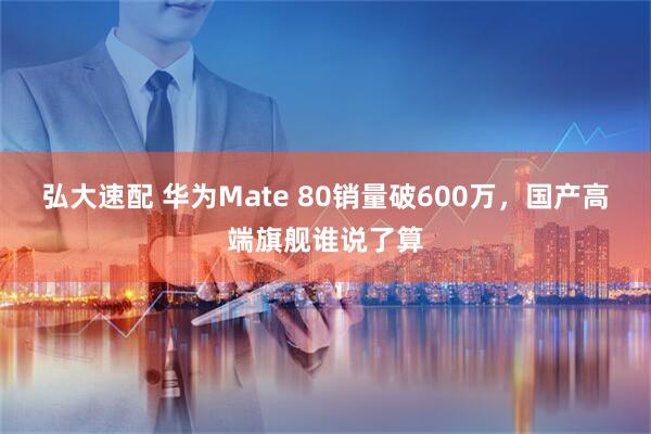 弘大速配 华为Mate 80销量破600万，国产高端旗舰谁说了算