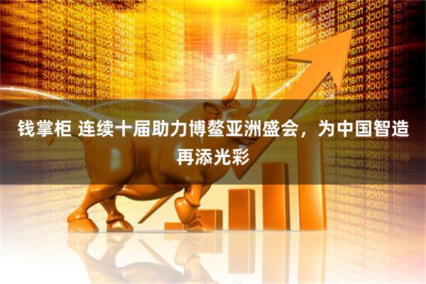 钱掌柜 连续十届助力博鳌亚洲盛会，为中国智造再添光彩
