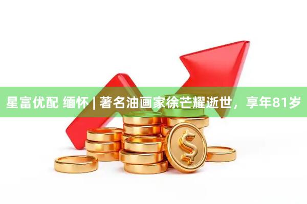 星富优配 缅怀 | 著名油画家徐芒耀逝世，享年81岁