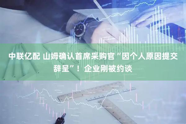 中联亿配 山姆确认首席采购官“因个人原因提交辞呈”！企业刚被约谈