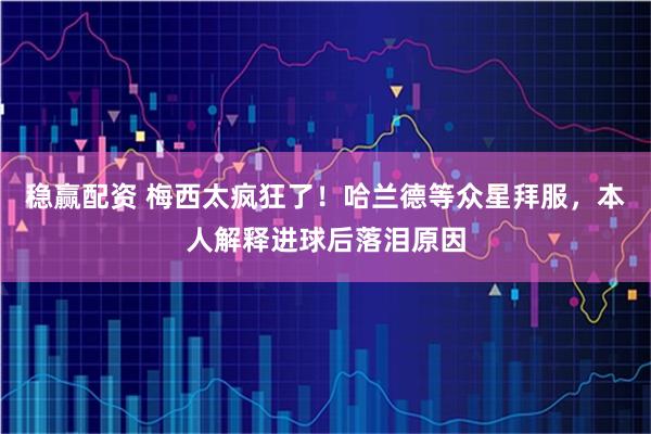 稳赢配资 梅西太疯狂了！哈兰德等众星拜服，本人解释进球后落泪原因