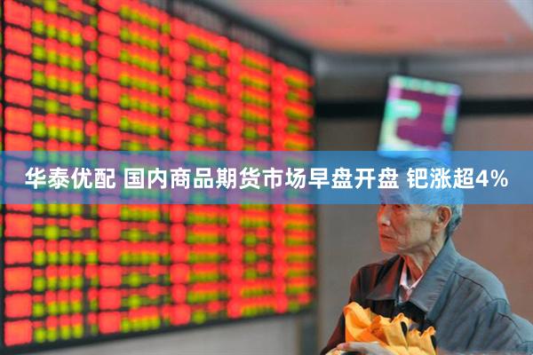 华泰优配 国内商品期货市场早盘开盘 钯涨超4%