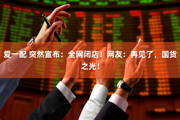 爱一配 突然宣布：全网闭店！网友：再见了，国货之光！