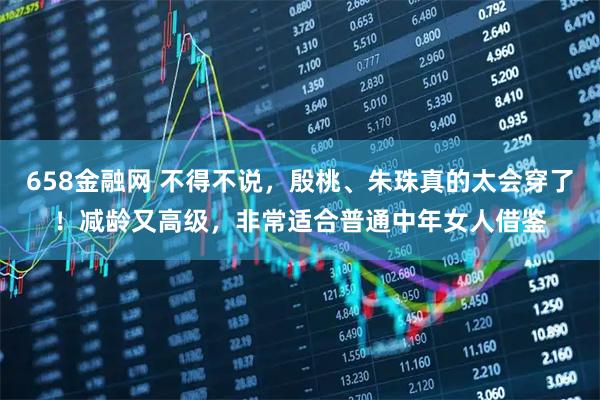 658金融网 不得不说，殷桃、朱珠真的太会穿了！减龄又高级，非常适合普通中年女人借鉴