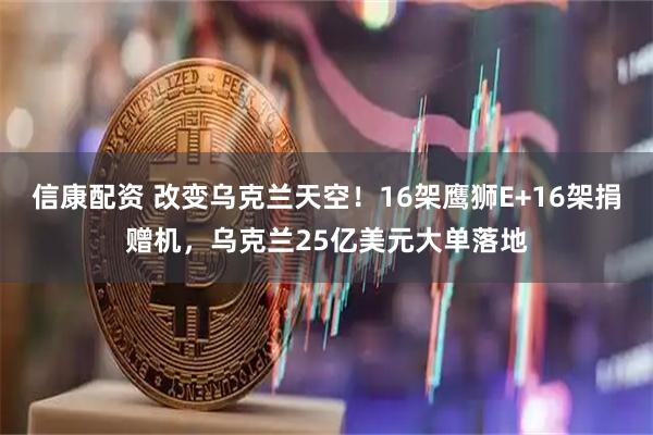 信康配资 改变乌克兰天空！16架鹰狮E+16架捐赠机，乌克兰25亿美元大单落地