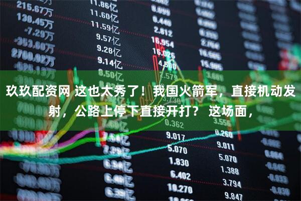 玖玖配资网 这也太秀了！我国火箭军，直接机动发射，公路上停下直接开打？ 这场面，